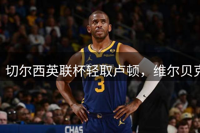 切尔西英联杯轻取卢顿，维尔贝克建功对手送乌龙